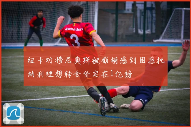 纽卡对穆尼奥斯被截胡感到困惑托纳利理想转会价定在1亿镑