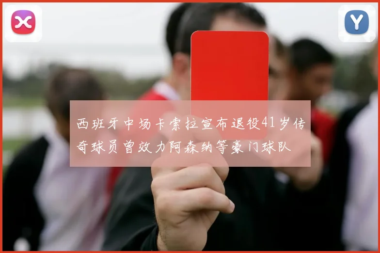 西班牙中场卡索拉宣布退役41岁传奇球员曾效力阿森纳等豪门球队