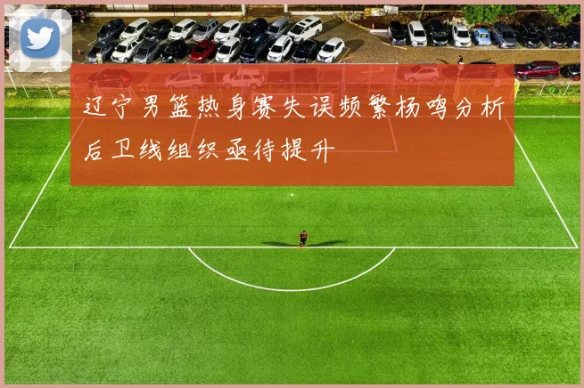 辽宁男篮热身赛失误频繁杨鸣分析后卫线组织亟待提升