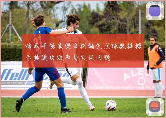 梅西半场表现分析错失点球数据揭示其进攻效率与失误问题