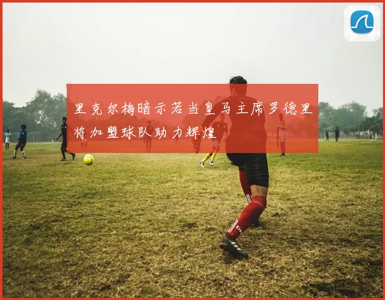 里克尔梅暗示若当皇马主席罗德里将加盟球队助力辉煌