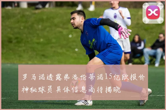 罗马诺透露弗洛伦蒂诺15亿欧报价神秘球员具体信息尚待揭晓