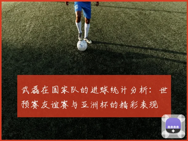 武磊在国家队的进球统计分析：世预赛友谊赛与亚洲杯的精彩表现
