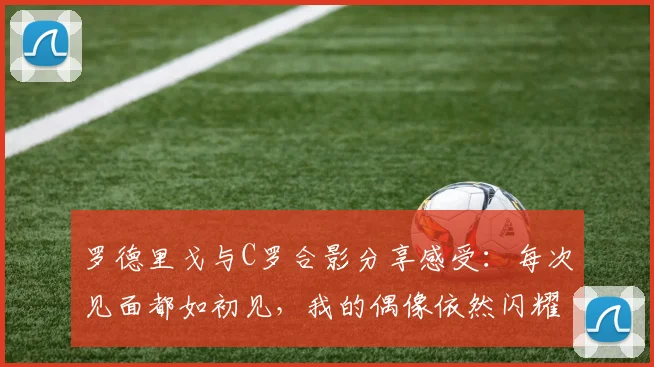 罗德里戈与C罗合影分享感受：每次见面都如初见，我的偶像依然闪耀