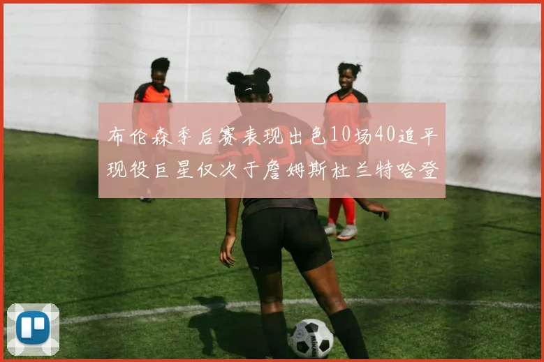 布伦森季后赛表现出色10场40追平现役巨星仅次于詹姆斯杜兰特哈登