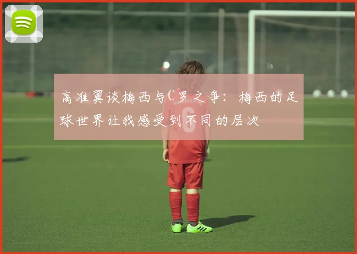 高准翼谈梅西与C罗之争:梅西的足球世界让我感受到不同的层次