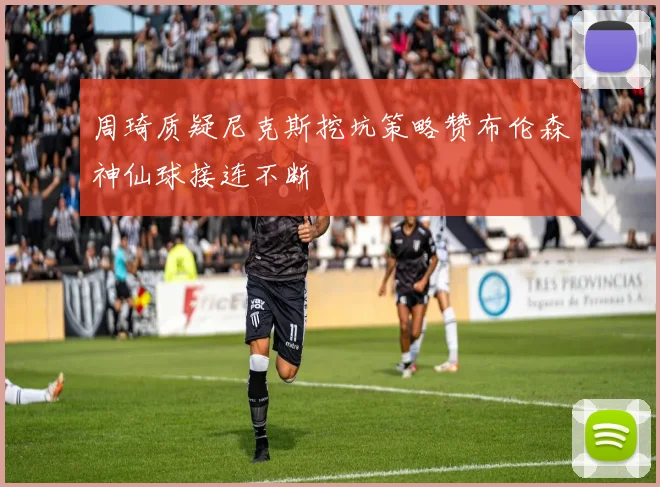 周琦质疑尼克斯挖坑策略赞布伦森神仙球接连不断