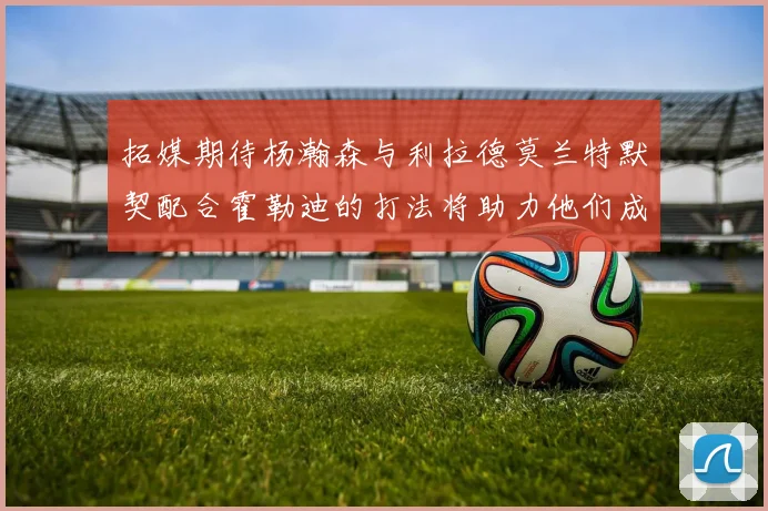 拓媒期待杨瀚森与利拉德莫兰特默契配合霍勒迪的打法将助力他们成长