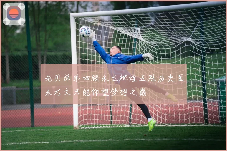 老贝弟弟回顾米兰辉煌五冠历史国米尤文只能仰望梦想之巅