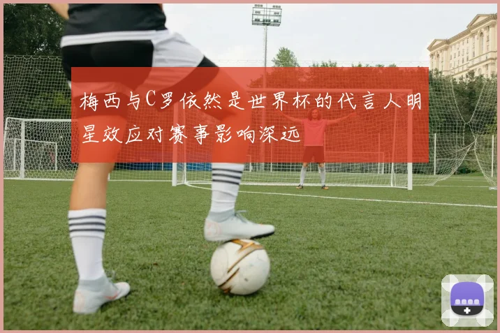 梅西与C罗依然是世界杯的代言人明星效应对赛事影响深远