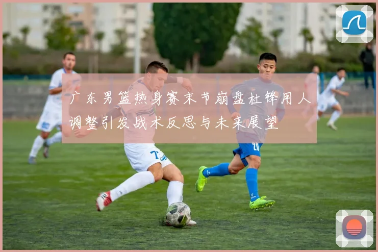 广东男篮热身赛末节崩盘杜锋用人调整引发战术反思与未来展望