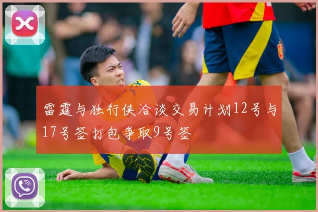 雷霆与独行侠洽谈交易计划12号与17号签打包争取9号签