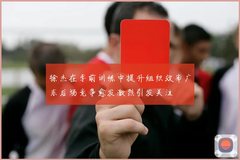徐杰在季前训练中提升组织效率广东后场竞争愈发激烈引发关注