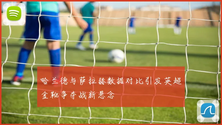 哈兰德与萨拉赫数据对比引发英超金靴争夺战新悬念