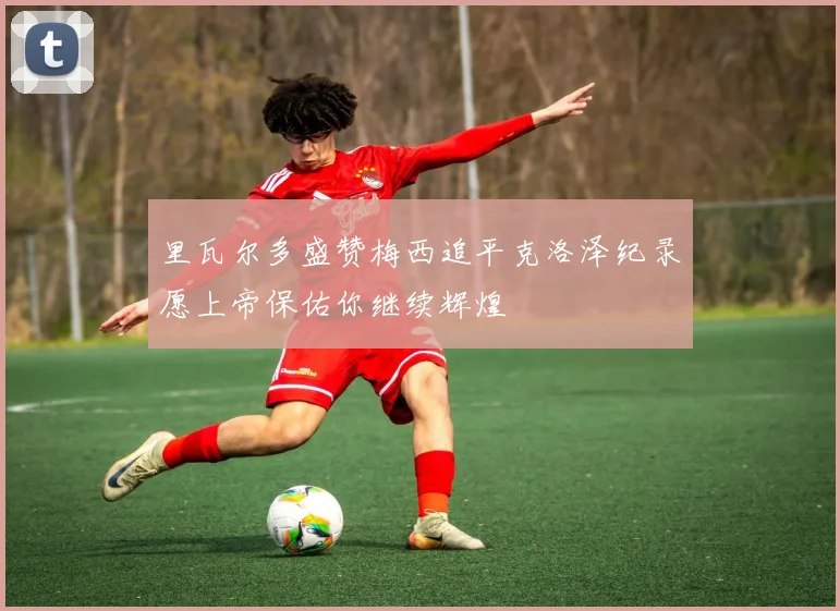 里瓦尔多盛赞梅西追平克洛泽纪录愿上帝保佑你继续辉煌