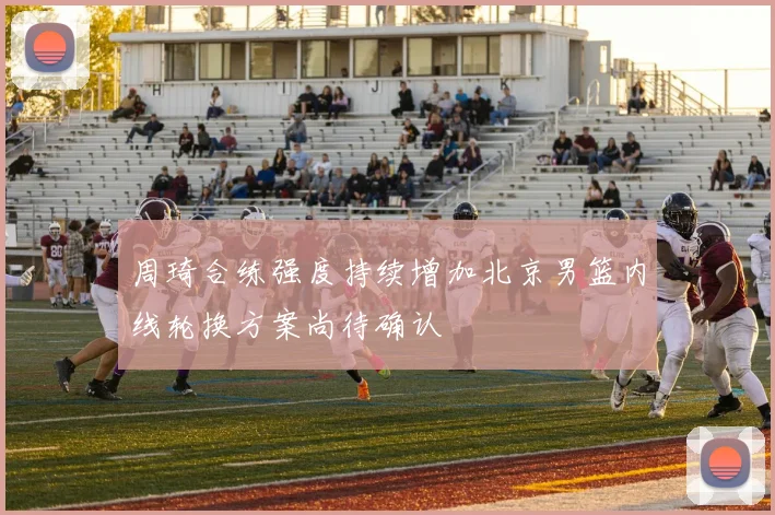 周琦合练强度持续增加北京男篮内线轮换方案尚待确认