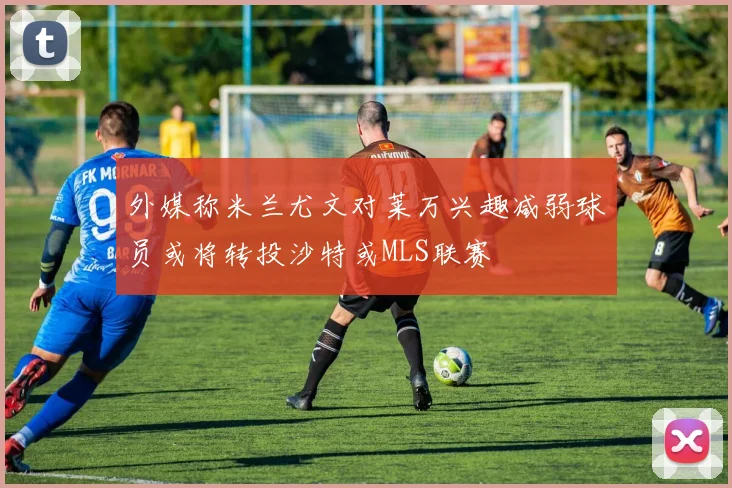 外媒称米兰尤文对莱万兴趣减弱球员或将转投沙特或MLS联赛