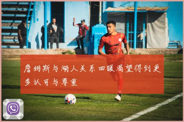 詹姆斯与湖人关系回暖渴望得到更多认可与尊重