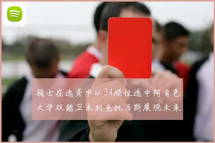 骑士在选秀中以34顺位选中阿肯色大学双能卫米利克托马斯展现未来潜力