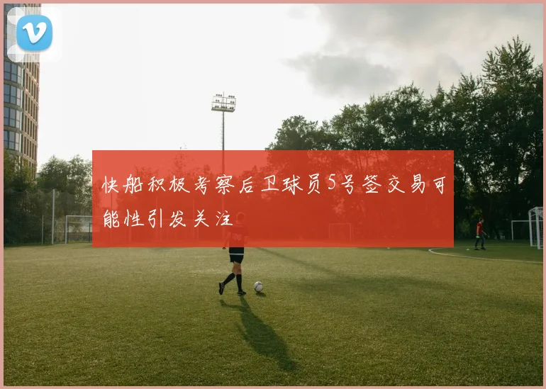 快船积极考察后卫球员5号签交易可能性引发关注