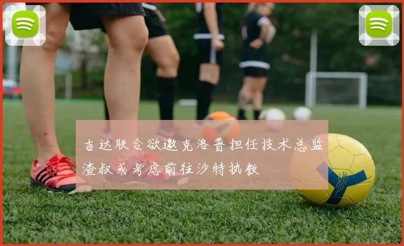 吉达联合欲邀克洛普担任技术总监渣叔或考虑前往沙特执教
