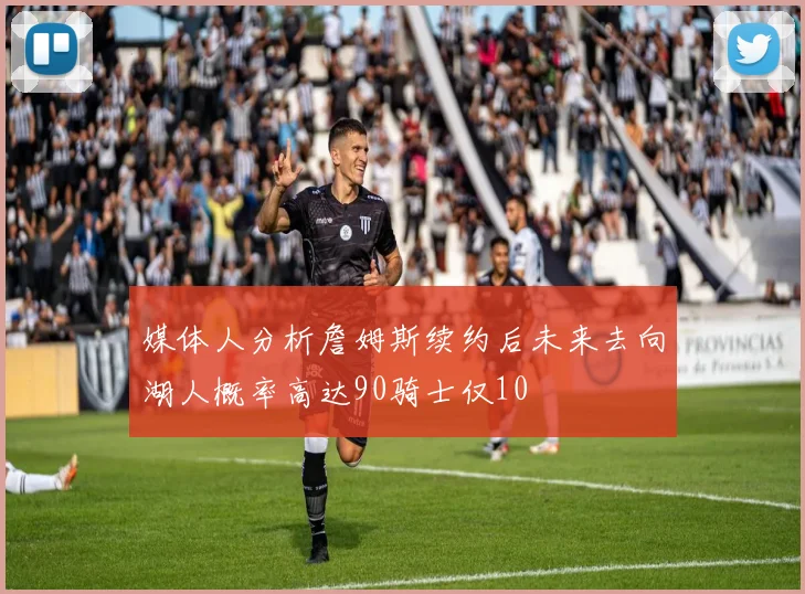 媒体人分析詹姆斯续约后未来去向湖人概率高达90骑士仅10